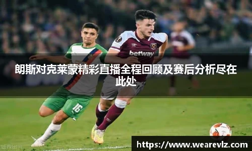 朗斯对克莱蒙精彩直播全程回顾及赛后分析尽在此处