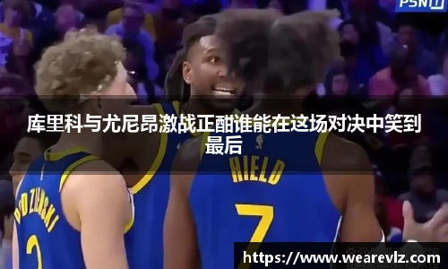 库里科与尤尼昂激战正酣谁能在这场对决中笑到最后